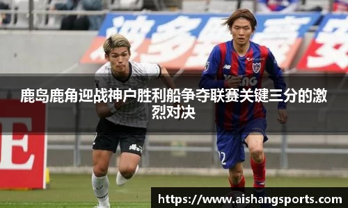 鹿岛鹿角迎战神户胜利船争夺联赛关键三分的激烈对决